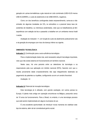 148
geração em usinas termelétricas a gás natural em ciclo combinado (US$ 43,03 menos
US$ 43,32/MWh), o custo de abatimento é de US$0.05/tCO2 negativos.
Como um dos benefícios contingentes deste empreendimento, soma-se a não
emissão de algumas toneladas de CO2 na atmosfera e a possível baixa taxa de
acidentes de trabalhos, ou indivíduos acidentados, visto que os trabalhadores já têm
experiência com seleção de lixo e passarão a trabalhar em um ambiente menos hostil
à saúde.
Avaliação do indicador: +1, em função do custo de abatimento praticamente nulo
e da geração de empregos com risco de doença inferior ao vigente.
DIMENSÃO TECNOLÓGICA
Indicador 7: Contribuição para a auto-suficiência tecnológica
Para a implementação desta rota, será necessário adquirir tecnologia importada,
visto que não existe sistema em funcionamento em território nacional.
Neste caso, há uma parceria entre os detentores da tecnologia e os
responsáveis pela sua aplicação em âmbito nacional (NTA), fazendo com que a
receita proveniente deste empreendimento não seja integralmente destinada ao
pagamento de patentes ou royalties, configurando-se em um cenário favorável.
Avaliação: +2
Indicador 8: Potencial de inovação tecnológica
Esta tecnologia já é utilizada, com grande aceitação, em outros países na
Europa. A planta mais antiga em operação encontra-se na Bélgica, possuindo cerca
de 10 anos de funcionamento. Para o Brasil, no entanto, é uma tecnologia pioneira
que está sendo implementada em alguns municípios do sul.
É uma excelente oportunidade de introduzir novas maneiras de viabilizar este
tipo de sistema, além de ter considerável ganho social.
 