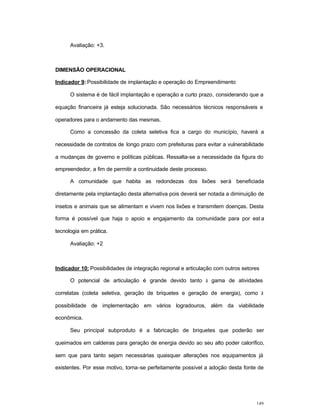 149
Avaliação: +3.
DIMENSÃO OPERACIONAL
Indicador 9: Possibilidade de implantação e operação do Empreendimento
O sistema é de fácil implantação e operação a curto prazo, considerando que a
equação financeira já esteja solucionada. São necessários técnicos responsáveis e
operadores para o andamento das mesmas.
Como a concessão da coleta seletiva fica a cargo do município, haverá a
necessidade de contratos de longo prazo com prefeituras para evitar a vulnerabilidade
a mudanças de governo e políticas públicas. Ressalta-se a necessidade da figura do
empreendedor, a fim de permitir a continuidade deste processo.
A comunidade que habita as redondezas dos lixões será beneficiada
diretamente pela implantação desta alternativa pois deverá ser notada a diminuição de
insetos e animais que se alimentam e vivem nos lixões e transmitem doenças. Desta
forma é possível que haja o apoio e engajamento da comunidade para por est a
tecnologia em prática.
Avaliação: +2
Indicador 10: Possibilidades de integração regional e articulação com outros setores
O potencial de articulação é grande devido tanto à gama de atividades
correlatas (coleta seletiva, geração de briquetes e geração de energia), como à
possibilidade de implementação em vários logradouros, além da viabilidade
econômica.
Seu principal subproduto é a fabricação de briquetes que poderão ser
queimados em caldeiras para geração de energia devido ao seu alto poder calorífico,
sem que para tanto sejam necessárias quaisquer alterações nos equipamentos já
existentes. Por esse motivo, torna-se perfeitamente possível a adoção desta fonte de
 