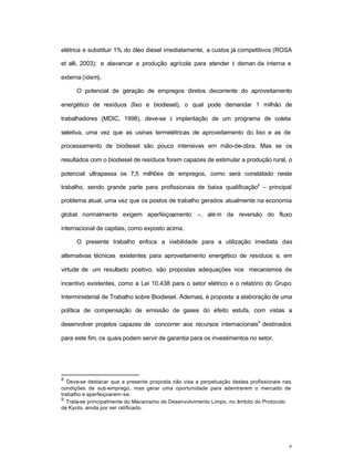 6
elétrica e substituir 1% do óleo diesel imediatamente, a custos já competitivos (ROSA
et alli, 2003); e alavancar a produção agrícola para atender à deman da interna e
externa (idem).
O potencial de geração de empregos diretos decorrente do aproveitamento
energético de resíduos (lixo e biodiesel), o qual pode demandar 1 milhão de
trabalhadores (MDIC, 1998), deve-se à implantação de um programa de coleta
seletiva, uma vez que as usinas termelétricas de aproveitamento do lixo e as de
processamento de biodiesel são pouco intensivas em mão-de-obra. Mas se os
resultados com o biodiesel de resíduos forem capazes de estimular a produção rural, o
potencial ultrapassa os 7,5 milhões de empregos, como será constatado neste
trabalho, sendo grande parte para profissionais de baixa qualificação8
– principal
problema atual, uma vez que os postos de trabalho gerados atualmente na economia
global normalmente exigem aperfeiçoamento –, alé m da reversão do fluxo
internacional de capitais, como exposto acima.
O presente trabalho enfoca a viabilidade para a utilização imediata das
alternativas técnicas existentes para aproveitamento energético de resíduos e, em
virtude de um resultado positivo, são propostas adequações nos mecanismos de
incentivo existentes, como a Lei 10.438 para o setor elétrico e o relatório do Grupo
Interministerial de Trabalho sobre Biodiesel. Ademais, é proposta a elaboração de uma
política de compensação de emissão de gases do efeito estufa, com vistas a
desenvolver projetos capazes de concorrer aos recursos internacionais
9
destinados
para este fim, os quais podem servir de garantia para os investimentos no setor.
8
Deve-se destacar que a presente proposta não visa a perpetuação destes profissionais nas
condições de sub-emprego, mas gerar uma oportunidade para adentrarem o mercado de
trabalho e aperfeiçoarem-se.
9
Trata-se principalmente do Mecanismo de Desenvolvimento Limpo, no âmbito do Protocolo
de Kyoto, ainda por ser ratificado.
 