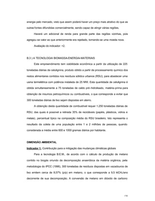 150
energia pelo mercado, visto que assim poderá haver um preço mais atrativo do que as
outras fontes difundidas comercialmente, sendo capaz de atingir várias regiões.
Haverá um adicional de renda para grande parte das regiões vizinhas, pois
agregou-se valor ao que anteriormente era rejeitado, tornando-se uma moeda nova.
Avaliação do indicador: +2.
B.3 ) A TECNOLOGIA BIOMASSA-ENERGIA-MATERIAIS
Este empreendimento tem viabilidade econômica a partir da utilização de 225
toneladas diárias de celulignina, produto obtido a partir de processamento químico dos
restos alimentares contidos nos resíduos sólidos urbanos (RSU), para abastecer uma
usina termelétrica com potência instalada de 25 MW. Esta quantidade de celulignina é
obtida simultaneamente a 75 toneladas de caldo pré-hidrolisado, matéria-prima para
obtenção de insumos petroquímicos ou combustíveis, o que corresponde a evitar que
300 toneladas diárias de lixo sejam dispostas em aterro.
A obtenção desta quantidade de combustível requer 1.250 toneladas diárias de
RSU, das quais é possível a retirada 35% de recicláveis (papéis, plásticos, vidros e
metais), percentual típico na composição média do RSU brasileiro. Isto representa o
resultado da coleta de uma população entre 1 e 2 milhões de pessoas, quando
considerada a média entre 600 e 1000 gramas diários por habitante.
DIMENSÃO AMBIENTAL
Indicador 1: Contribuição para a mitigação das mudanças climáticas globais
Para a tecnologia B.E.M., de acordo com o cálculo de produção de metano
contido no biogás oriundo da decomposição anaeróbica da matéria orgânica, pela
metodologia do IPCC (1996), 300 toneladas de resíduos dispostas em vazadouros de
lixo emitem cerca de 8,57% (p/p) em metano, o que corresponde a 9,5 ktCH4/ano
decorrente de sua decomposição. A conversão de metano em dióxido de carbono
 