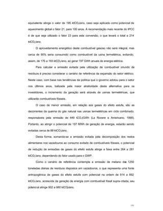 151
equivalente atinge o valor de 195 ktCO2/ano, caso seja aplicado como potencial de
aquecimento global o fator 21, para 100 anos. A recomendação mais recente do IPCC
é de que seja utilizado o fator 23 para esta conversão, o que levará o total a 214
ktCO2/ano.
O aproveitamento energético deste combustível gasoso não será integral, mas
cerca de 90% seria consumido como combustível da usina termelétrica, evitando,
assim, de 176 a 193 ktCO2/ano, ao gerar 197 GWh anuais de energia elétrica.
Para calcular a emissão evitada pela utilização de combustível oriundo de
resíduos é preciso considerar o cenário de referência da expansão do setor elétrico.
Neste caso, com base nas tendências da política que o governo adotou para o setor
nos últimos anos, balizada pela maior atratividade desta alternativa para os
investidores, o incremento da geração será através de usinas termelétricas, que
utilizarão combustíveis fósseis.
O caso de menor emissão, em relação aos gases do efeito estufa, são as
decorrentes da queima do gás natural nas usinas termelétricas em ciclo combinado,
responsáveis pela emissão de 449 tCO2/GWh (La Rovere e Americano, 1999).
Portanto, ao atingir o potencial de 197 MWh de geração de energia, estarão sendo
evitadas cerca de 88 ktCO2/ano.
Desta forma, somando-se a emissão evitada pela decomposição dos restos
alimentares nos vazadouros ao consumo evitado de combustíveis fósseis, o potencial
de redução de emissões de gases do efeito estufa atinge a faixa entre 264 a 281
ktCO2/ano, dependendo do fator usado para o GWP.
Como o cenário de referência contempla a emissão de metano das 1250
toneladas diárias de resíduos dispostos em vazadouros, o que representa uma fonte
antropogênica de gases do efeito estufa com potencial na ordem de 814 a 892
ktCO2/ano, acrescida da geração de energia com combustível fóssil supra-citada, seu
potencial atinge 902 a 980 ktCO2/ano.
 