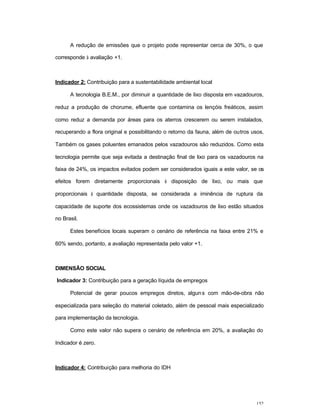 152
A redução de emissões que o projeto pode representar cerca de 30%, o que
corresponde à avaliação +1.
Indicador 2: Contribuição para a sustentabilidade ambiental local
A tecnologia B.E.M., por diminuir a quantidade de lixo disposta em vazadouros,
reduz a produção de chorume, efluente que contamina os lençóis freáticos, assim
como reduz a demanda por áreas para os aterros crescerem ou serem instalados,
recuperando a flora original e possibilitando o retorno da fauna, além de outros usos.
Também os gases poluentes emanados pelos vazadouros são reduzidos. Como esta
tecnologia permite que seja evitada a destinação final de lixo para os vazadouros na
faixa de 24%, os impactos evitados podem ser considerados iguais a este valor, se os
efeitos forem diretamente proporcionais à disposição de lixo, ou mais que
proporcionais à quantidade disposta, se considerada a iminência de ruptura da
capacidade de suporte dos ecossistemas onde os vazadouros de lixo estão situados
no Brasil.
Estes benefícios locais superam o cenário de referência na faixa entre 21% e
60% sendo, portanto, a avaliação representada pelo valor +1.
DIMENSÃO SOCIAL
Indicador 3: Contribuição para a geração líquida de empregos
Potencial de gerar poucos empregos diretos, alguns com mão-de-obra não
especializada para seleção do material coletado, além de pessoal mais especializado
para implementação da tecnologia.
Como este valor não supera o cenário de referência em 20%, a avaliação do
Indicador é zero.
Indicador 4: Contribuição para melhoria do IDH
 