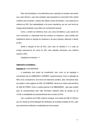 153
Esta rota tecnológica é uma alternativa para a geração de energia mais barata
que o gás natural e, caso esta vantagem seja repassada ao consumidor final, poderá
contribuir para aumentar o acesso das classes menos favorecidas, o que repercute na
melhoria do IDH. Sua replicabilidade é de suma importância, por ser uma forma de
energia descentralizada e que utiliza com combustível nacional.
Como o cenário de referência inclui uma usina termelétrica a gás natural em
ciclo combinado e a disposição final dos resíduos no vazadouro, cada unidade terá
interferência direta na redução do vazadouro e de seus impactos, alterando o cálculo
do IDH.
Sendo a redução do lixo de 24%, como visto no indicador 2, e o custo da
energia reduzindo-se em cerca de 30%, este indicador demonstra uma melhoria
superior a 20%.
Avaliação do Indicador: +1
DIMENSÃO ECONÔMICA
Indicador 5: Custo-efetividade
A expectativa dos custos de investimento, bem como os de operação e
manutenção são de US$840/kW e 5,99/MWh, respectivamente. Como a utilização de
RSU como combustível é uma forma de tratamento sanitário, este combustível deve
ser cotado a custo negativo de US$ 1,30 US$/MWh. Isto leva ao índice custo-benefício
de US$ 28,77/MWh. Como a receita possível é de R$89,86/MWh, caso seja vendido
para as concessionárias pelo Valor Normativo existente antes da sanção da Lei
10.438, a rentabilidade do empreendimento fica na ordem de 34%.
Com a potência de 25 MW, pode-se conseguir uma receita de US$ 317.550 por
ano em virtude da comercialização de certificados de emissões evitadas de CO2, valor
que certamente modificará a rentabilidade de forma positiva
 