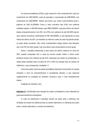 154
As usinas termelétricas (UTEs) a gás natural em ciclo combinado têm custo de
investimento de US$ 625/kW, custo de operação e manutenção de US$7/MWh e de
combustível de US$19/MWh, fatores que levam seu índice custo-benefício para o
patamar de US$ 43,32/MWh. Como o valor normativo das UTEs com potência
instalada superior a 350 MW passou para R$91,06/MWh, cuja taxa interna de retorno
destes empreendimentos é de 20%. As UTEs com potência de até 350 MW tiveram
seus valores normativos confirmados em R$ 106,40/MWh, o que representa um taxa
interna de retorno de 25%, se mantidos os mesmos custos da usina de grande escala,
os quais devem aumentar. Seu índice custo-beneficio atinge valores mais elevados
que o da UTE de maior escala, mas uma leitura mais conservadora os torna iguais.
Assim, o beneficio relacionado a taxa interna de retorno melhora em cerca de
35%, quando comparada com a usina de mesma escala. Sobre o índice custo-
benefício haverá uma melhoria de até 34%. Quaisquer que sejam as ponderações, a
média deste indicador ficara na faixa de 21% a 60% de redução face ao cenário de
referência, o que corresponde à avaliação +1.
Como não existe nenhuma planta termelétrica deste tipo funcionando em escala
industrial, o risco do empreendimento é considerado elevado, o que repercute
negativamente na avaliação do indicador, levando-o para o nível imediatamente
inferior.
Avaliação do indicador: zero.
Indicador 6: Contribuição para redução de custos contingentes e para obtenção de
potenciais benefícios contingentes
O custo de abatimento é calculado através da razão entre a diferença nas
emissões do cenário de referência face ao cenário alternativo e a diferença de custos
entre o cenário alternativo e o cenário de referência.
 