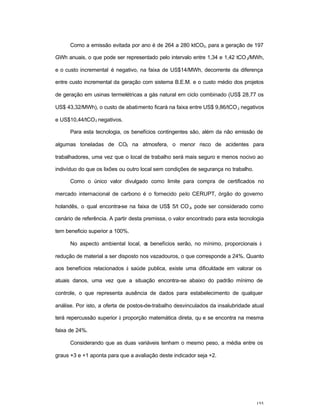 155
Como a emissão evitada por ano é de 264 a 280 ktCO2, para a geração de 197
GWh anuais, o que pode ser representado pelo intervalo entre 1,34 e 1,42 tCO2/MWh,
e o custo incremental é negativo, na faixa de US$14/MWh, decorrente da diferença
entre custo incremental da geração com sistema B.E.M. e o custo médio dos projetos
de geração em usinas termelétricas a gás natural em ciclo combinado (US$ 28,77 os
US$ 43,32/MWh), o custo de abatimento ficará na faixa entre US$ 9,86/tCO2 negativos
e US$10,44/tCO2 negativos.
Para esta tecnologia, os benefícios contingentes são, além da não emissão de
algumas toneladas de CO2 na atmosfera, o menor risco de acidentes para
trabalhadores, uma vez que o local de trabalho será mais seguro e menos nocivo ao
indivíduo do que os lixões ou outro local sem condições de segurança no trabalho.
Como o único valor divulgado como limite para compra de certificados no
mercado internacional de carbono é o fornecido pelo CERUPT, órgão do governo
holandês, o qual encontra-se na faixa de US$ 5/t CO2, pode ser considerado como
cenário de referência. A partir desta premissa, o valor encontrado para esta tecnologia
tem beneficio superior a 100%.
No aspecto ambiental local, os benefícios serão, no mínimo, proporcionais à
redução de material a ser disposto nos vazadouros, o que corresponde a 24%. Quanto
aos benefícios relacionados à saúde publica, existe uma dificuldade em valorar os
atuais danos, uma vez que a situação encontra-se abaixo do padrão mínimo de
controle, o que representa ausência de dados para estabelecimento de qualquer
análise. Por isto, a oferta de postos-de-trabalho desvinculados da insalubridade atual
terá repercussão superior à proporção matemática direta, qu e se encontra na mesma
faixa de 24%.
Considerando que as duas variáveis tenham o mesmo peso, a média entre os
graus +3 e +1 aponta para que a avaliação deste indicador seja +2.
 