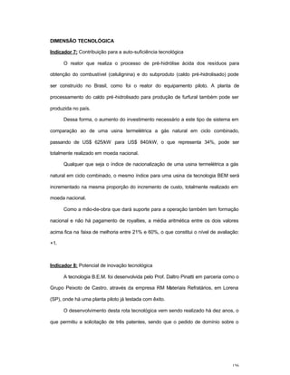 156
DIMENSÃO TECNOLÓGICA
Indicador 7: Contribuição para a auto-suficiência tecnológica
O reator que realiza o processo de pré-hidrólise ácida dos resíduos para
obtenção do combustível (celulignina) e do subproduto (caldo pré-hidrolisado) pode
ser construído no Brasil, como foi o reator do equipamento piloto. A planta de
processamento do caldo pré-hidrolisado para produção de furfural também pode ser
produzida no país.
Dessa forma, o aumento do investimento necessário a este tipo de sistema em
comparação ao de uma usina termelétrica a gás natural em ciclo combinado,
passando de US$ 625/kW para US$ 840/kW, o que representa 34%, pode ser
totalmente realizado em moeda nacional.
Qualquer que seja o índice de nacionalização de uma usina termelétrica a gás
natural em ciclo combinado, o mesmo índice para uma usina da tecnologia BEM será
incrementado na mesma proporção do incremento de custo, totalmente realizado em
moeda nacional.
Como a mão-de-obra que dará suporte para a operação também tem formação
nacional e não há pagamento de royalties, a média aritmética entre os dois valores
acima fica na faixa de melhoria entre 21% e 60%, o que constitui o nível de avaliação:
+1.
Indicador 8: Potencial de inovação tecnológica
A tecnologia B.E.M. foi desenvolvida pelo Prof. Daltro Pinatti em parceria como o
Grupo Peixoto de Castro, através da empresa RM Materiais Refratários, em Lorena
(SP), onde há uma planta piloto já testada com êxito.
O desenvolvimento desta rota tecnológica vem sendo realizado há dez anos, o
que permitiu a solicitação de três patentes, sendo que o pedido de domínio sobre o
 