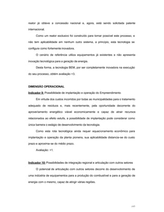 157
reator já obteve a concessão nacional e, agora, está sendo solicitada patente
internacional.
Como um reator exclusivo foi construído para tornar possível este processo, e
não tem aplicabilidade em nenhum outro sistema, a princípio, esta tecnologia se
configura como fortemente inovadora.
O cenário de referência utiliza equipamentos já existentes e não apresenta
inovação tecnológica para a geração de energia.
Desta forma, a tecnologia BEM, por ser completamente inovadora na execução
do seu processo, obtém avaliação +3.
DIMENSÃO OPERACIONAL
Indicador 9: Possibilidade de implantação e operação do Empreendimento
Em virtude dos custos incorridos por todas as municipalidades para o tratamento
adequado de resíduos e, mais recentemente, pela oportunidade decorrente do
aproveitamento energético viável economicamente e capaz de atrair recursos
relacionados ao efeito estufa, a possibilidade de implantação pode considerar como
única barreira o estágio de desenvolvimento da tecnologia.
Como esta rota tecnológica ainda requer equacionamento econômico para
implantação e operação da planta pioneira, sua aplicabilidade distancia-se do custo
prazo e aproxima-se do médio prazo.
Avaliação: +1.
Indicador 10: Possibilidades de integração regional e articulação com outros setores
O potencial de articulação com outros setores decorre do desenvolvimento de
uma indústria de equipamentos para a produção do combustível e para a geração de
energia com o mesmo, capaz de atingir várias regiões.
 