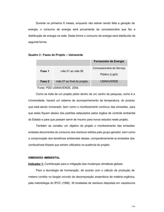 159
Durante os primeiros 6 meses, enquanto não estiver sendo feita a geração de
energia, o consumo de energia será proveniente da concessionária que faz a
distribuição de energia na rede. Desta forma o consumo de energia será distribuído da
seguinte forma:
Quadro 3 : Fases do Projeto – Usinaverde
Fornecedor de Energia
Fase 1 mês 01 ao mês 06
Concessionária de Serviço
Público (Light)
Fase 2 mês 07 ao final do projeto USINAVERDE
Fonte: PDD USINAVERDE, 2004.
Como se trata de um projeto piloto dentro de um centro de pesquisa, como é a
Universidade, haverá um sistema de acompanhamento da temperatura, do produto
que está sendo incinerado, bem como o monitoramento contínuo das emissões, para
que estas fiquem abaixo dos padrões estipulados pelos órgãos de controle ambiental
do Estado e para que possam servir de insumo para novos estudos neste projeto.
Também se constitui um objetivo do projeto o monitoramento das emissões
evitadas decorrentes do consumo dos resíduos sólidos pelo grupo-gerador, bem como
a comprovação dos benefícios ambientais destas, comparativamente às emissões dos
combustíveis fósseis que seriam utilizados na ausência do projeto.
DIMENSÃO AMBIENTAL
Indicador 1: Contribuição para a mitigação das mudanças climáticas globais
Para a tecnologia de Incineração, de acordo com o cálculo de produção de
metano contido no biogás oriundo da decomposição anaeróbica da matéria orgânica,
pela metodologia do IPCC (1996), 30 toneladas de resíduos dispostas em vazadouros
 