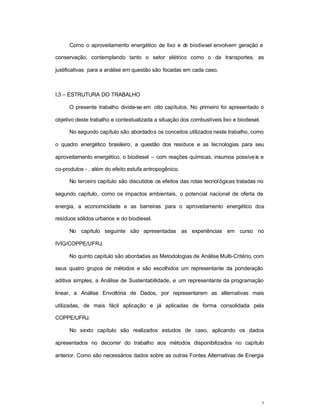 7
Como o aproveitamento energético de lixo e de biodiesel envolvem geração e
conservação, contemplando tanto o setor elétrico como o de transportes, as
justificativas para a análise em questão são focadas em cada caso.
I.3 – ESTRUTURA DO TRABALHO
O presente trabalho divide-se em oito capítulos. No primeiro foi apresentado o
objetivo deste trabalho e contextualizada a situação dos combustíveis lixo e biodiesel.
No segundo capítulo são abordados os conceitos utilizados neste trabalho, como
o quadro energético brasileiro, a questão dos resíduos e as tecnologias para seu
aproveitamento energético, o biodiesel – com reações químicas, insumos possíveis e
co-produtos - , além do efeito estufa antropogênico.
No terceiro capítulo são discutidos os efeitos das rotas tecnológicas tratadas no
segundo capítulo, como os impactos ambientais, o potencial nacional de oferta de
energia, a economicidade e as barreiras para o aproveitamento energético dos
resíduos sólidos urbanos e do biodiesel.
No capítulo seguinte são apresentadas as experiências em curso no
IVIG/COPPE/UFRJ.
No quinto capítulo são abordadas as Metodologias de Análise Multi-Critério, com
seus quatro grupos de métodos e são escolhidos um representante da ponderação
aditiva simples, a Análise de Sustentabilidade, e um representante da programação
linear, a Análise Envoltória de Dados, por representarem as alternativas mais
utilizadas, de mais fácil aplicação e já aplicadas de forma consolidada pela
COPPE/UFRJ.
No sexto capítulo são realizados estudos de caso, aplicando os dados
apresentados no decorrer do trabalho aos métodos disponibilizados no capítulo
anterior. Como são necessários dados sobre as outras Fontes Alternativas de Energia
 