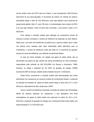 160
de lixo emitem cerca de 8,57% (p/p) em metano, o que corresponde a 950 tCH4/ano
decorrente de sua decomposição. A conversão de metano em dióxido de carbono
equivalente atinge o valor de 19,5 ktCO2/ano, caso seja aplicado como potencial de
aquecimento global o fator 21, para 100 anos. A recomendação mais recente do IPCC
é de que seja utilizado o fator 23 para esta conversão, o que levará o total a 21,4
ktCO2/ano.
Para calcular a emissão evitada pela utilização de combustível oriundo de
resíduos é preciso considerar o cenário de referência da expansão do setor elétrico.
Neste caso, com base nas tendências da política que o governo adotou para o setor
nos últimos anos, balizada pela maior atratividade desta alternativa para os
investidores, o cenário de referência usado até então foi o incremento da geração
através de usinas termelétricas, que utilizarão combustíveis fósseis.
O caso de menor emissão, em relação aos gases do efeito estufa, são as
decorrentes da queima do gás natural nas usinas termelétricas em ciclo combinado,
responsáveis pela emissão de 449 tCO2/GWh (La Rovere e Americano, 1999).
Portanto, ao atingir o potencial de 4,9 GWh de geração de energia (700kW
funcionando 80% do tempo), estarão sendo evitadas cerca de 1,2 ktCO2/ano.
Desta forma, somando-se a emissão evitada pela decomposição dos restos
alimentares nos vazadouros ao consumo evitado de combustíveis fósseis, o potencial
de redução de emissões de gases do efeito estufa atinge a faixa entre 21,7 a 23,6
ktCO2/ano, dependendo do fator usado para o GWP.
Como o cenário de referência contempla a emissão de metano das 30 toneladas
diárias de resíduos dispostos em vazadouros, o que representa uma fonte
antropogênica de gases do efeito estufa com potencial na ordem de 19,5 a 21,4
ktCO2/ano, acrescida da geração de energia com combustível fóssil supra-citada, seu
potencial atinge 21,7 a 23,6 ktCO2/ano.
 