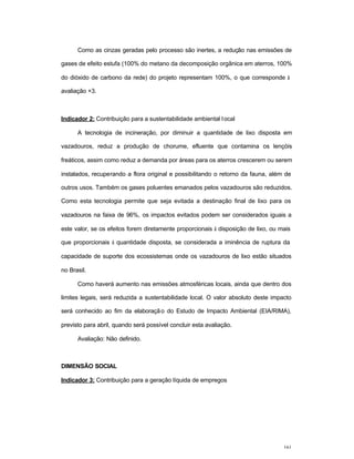 161
Como as cinzas geradas pelo processo são inertes, a redução nas emissões de
gases de efeito estufa (100% do metano da decomposição orgânica em aterros, 100%
do dióxido de carbono da rede) do projeto representam 100%, o que corresponde à
avaliação +3.
Indicador 2: Contribuição para a sustentabilidade ambiental local
A tecnologia de incineração, por diminuir a quantidade de lixo disposta em
vazadouros, reduz a produção de chorume, efluente que contamina os lençóis
freáticos, assim como reduz a demanda por áreas para os aterros crescerem ou serem
instalados, recuperando a flora original e possibilitando o retorno da fauna, além de
outros usos. Também os gases poluentes emanados pelos vazadouros são reduzidos.
Como esta tecnologia permite que seja evitada a destinação final de lixo para os
vazadouros na faixa de 96%, os impactos evitados podem ser considerados iguais a
este valor, se os efeitos forem diretamente proporcionais à disposição de lixo, ou mais
que proporcionais à quantidade disposta, se considerada a iminência de ruptura da
capacidade de suporte dos ecossistemas onde os vazadouros de lixo estão situados
no Brasil.
Como haverá aumento nas emissões atmosféricas locais, ainda que dentro dos
limites legais, será reduzida a sustentabilidade local. O valor absoluto deste impacto
será conhecido ao fim da elaboração do Estudo de Impacto Ambiental (EIA/RIMA),
previsto para abril, quando será possível concluir esta avaliação.
Avaliação: Não definido.
DIMENSÃO SOCIAL
Indicador 3: Contribuição para a geração líquida de empregos
 