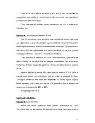 162
Potencial de gerar poucos empregos diretos, alguns com mão-de-obra não
especializada para seleção do material coletado, além de pessoal mais especializado
para implementação da tecnologia.
Como este valor não supera o cenário de referência em 20%, a avaliação do
Indicador é zero.
Indicador 4: Contribuição para melhoria do IDH
Esta rota tecnológica é uma alternativa para a geração de energia mais barata
que o gás natural e, caso esta vantagem seja repassada ao consumidor final, poderá
contribuir para aumentar o acesso das classes menos favorecidas, o que repercute na
melhoria do IDH. Sua replicabilidade é de suma importância, por ser uma forma de
energia descentralizada e que utiliza com combustível nacional.
Como o cenário de referência inclui uma usina termelétrica a gás natural em
ciclo combinado e a disposição final dos resíduos no vazadouro, cada unidade terá
interferência direta na redução do vazadouro e de seus impactos, alterando o cálculo
do IDH.
Sendo a redução do lixo de 96%, como visto no indicador 2, e o custo da
energia contar apenas com estimativas, face ao caráter de pesquisa do Centro
Tecnológico, ainda que este custo seja duplicado, não haverá impacto negativo
para a população, pois a média entre -96% e +100% estará na faixa de variação que
compreende o intervalo entre -20% e +20%.
Avaliação do Indicador: 0
DIMENSÃO ECONÔMICA
Indicador 5: Custo-efetividade
Apesar dos custos disponíveis ainda estarem relacionados ao Centro
Tecnológico (que, por sua natureza de desenvolvimento, serão mais caros do que o
 