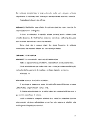 163
das unidades operacionais), o empreendimento contar com recursos advindos
integralmente da iniciativa privada sinaliza para a sua viabilidade econômica potencial.
Avaliação do indicador: não definida.
Indicador 6: Contribuição para redução de custos contingentes e para obtenção de
potenciais benefícios contingentes
O custo de abatimento é calculado através da razão entre a diferença nas
emissões do cenário de referência face ao cenário alternativo e a diferença de custos
entre o cenário alternativo e o cenário de referência.
Como ainda não é possível dispor dos dados financeiros de unidades
operacionais, este indicador também terá a sua avaliação adiada.
DIMENSÃO TECNOLÓGICA
Indicador 7: Contribuição para a auto-suficiência tecnológica
Todos os equipamentos que realizam o processo foram construídos no Brasil.
Como a mão-de-obra que dará suporte para a operação também tem formação
nacional e não há pagamento de royalties, a avaliação é positiva ao máximo.
Avaliação: +3
Indicador 8: Potencial de inovação tecnológica
A tecnologia de lavagem de gases pós-queima foi desenvolvida pela empresa
USINAVERDE, em parceria com o Grupo ARBI.
O desenvolvimento desta rota tecnológica vem sendo realizado há três anos, o
que permitiu a solicitação de patente.
Como o sistema de lavagem é exclusivo e foi construído para tornar possível
este processo, não tendo aplicabilidade em nenhum outro sistema, a princípio, esta
tecnologia se configura como inovadora.
 