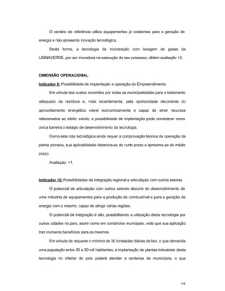164
O cenário de referência utiliza equipamentos já existentes para a geração de
energia e não apresenta inovação tecnológica.
Desta forma, a tecnologia da Incineração com lavagem de gases da
USINAVERDE, por ser inovadora na execução do seu processo, obtém avaliação +2.
DIMENSÃO OPERACIONAL
Indicador 9: Possibilidade de implantação e operação do Empreendimento
Em virtude dos custos incorridos por todas as municipalidades para o tratamento
adequado de resíduos e, mais recentemente, pela oportunidade decorrente do
aproveitamento energético viável economicamente e capaz de atrair recursos
relacionados ao efeito estufa, a possibilidade de implantação pode considerar como
única barreira o estágio de desenvolvimento da tecnologia.
Como esta rota tecnológica ainda requer a comprovação técnica da operação da
planta pioneira, sua aplicabilidade distancia-se do curto prazo e aproxima-se do médio
prazo.
Avaliação: +1.
Indicador 10: Possibilidades de integração regional e articulação com outros setores
O potencial de articulação com outros setores decorre do desenvolvimento de
uma indústria de equipamentos para a produção do combustível e para a geração de
energia com o mesmo, capaz de atingir várias regiões.
O potencial de integração é alto, possibilitando a utilização desta tecnologia por
outras cidades no país, assim como em consórcios municipais, visto que sua aplicação
traz inúmeros benefícios para os mesmos.
Em virtude de requerer o mínimo de 30 toneladas diárias de lixo, o que demanda
uma população entre 30 e 50 mil habitantes, a implantação de plantas industriais desta
tecnologia no interior do país poderá atender a centenas de municípios, o que
 