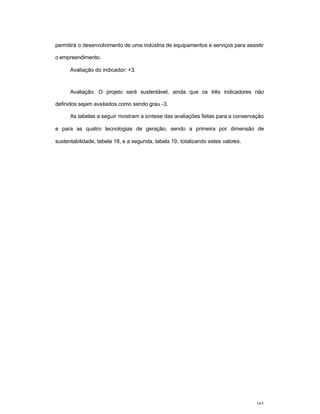 165
permitirá o desenvolvimento de uma indústria de equipamentos e serviços para assistir
o empreendimento.
Avaliação do indicador: +3.
Avaliação: O projeto será sustentável, ainda que os três indicadores não
definidos sejam avaliados como sendo grau -3.
As tabelas a seguir mostram a síntese das avaliações feitas para a conservação
e para as quatro tecnologias de geração, sendo a primeira por dimensão de
sustentabilidade, tabela 18, e a segunda, tabela 19, totalizando estes valores.
 
