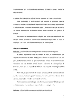 168
sustentabilidade para o aproveitamento energético de bagaço, palha e pontas de
cana-de-açúcar.
C) GERAÇÃO DE ENERGIA ELÉTRICA COM BAGAÇO DE CANA-DE-AÇÚCAR
Será considerado o aprimoramento dos sistemas já existentes, havendo
aumento na pressão das caldeiras e colheita mecanizada para que seja desnecessária
a queima da palha e, com isso, este insumo passe a servir para a geração de energia.
As pontas desperdiçadas atualmente também serão utilizadas para geração de
energia.
Foi tomado um empreendimento qualquer, sem escala pré-determinada, uma
vez que existem, na literatura, fatores sobre as emissões de poluentes, os níveis de
empregos e os custos, por unidade de energia ou de matéria-prima.
DIMENSÃO AMBIENTAL
Indicador 1: Contribuição para a mitigação das mudanças climáticas globais
A colheita mecanizada evitará a queimada da palha da cana-de-açúcar que,
segundo a metodologia do IPCC (1996), produz metano na proporção de 1,5%, em
peso, da fitomassa queimada. O aproveitamento das pontas, ora encaminhadas aos
vazadouros de lixo, também evitará metano decorrente da decomposição da
biomassa, neste caso na proporção de 3,9% em peso, segundo metodologia do IPCC
(1996).
Além disto, o aproveitamento de energia gerada a partir de biomassa cultivada
substitui o consumo de energia oriunda de outras fontes, sobretudo fósseis. Neste
aspecto, são evitadas emissões de dióxido de carbono.
Assim, as emissões evitadas por esta alternativa são iguais a 100% do que seria
emitido caso estes insumos fossem desperdiçados e a avaliação é +3.
Indicador 2: Contribuição para a sustentabilidade ambiental local
 