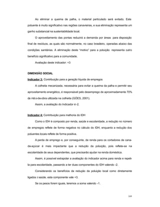 169
Ao eliminar a queima de palha, o material particulado será evitado. Este
poluente é muito significativo nas regiões canavieiras, e sua eliminação representa um
ganho substancial na sustentabilidade local.
O aproveitamento das pontas reduzirá a demanda por áreas para disposição
final de resíduos, as quais são normalmente, no caso brasileiro, operadas abaixo das
condições sanitárias. A eliminação deste “motivo” para a poluição representa outro
benefício significativo para a comunidade.
Avaliação deste indicador: +3
DIMENSÃO SOCIAL
Indicador 3: Contribuição para a geração líquida de empregos
A colheita mecanizada, necessária para evitar a queima da palha e permitir seu
aproveitamento energético, é responsável pelo desemprego de aproximadamente 70%
da mão-de-obra utilizada na colheita (GÓES, 2001).
Assim, a avaliação do Indicador é-2.
Indicador 4: Contribuição para melhoria do IDH
Como o IDH é composto por renda, saúde e escolaridade, a redução no número
de empregos reflete de forma negativa no cálculo do IDH, enquanto a redução dos
poluentes locais reflete de forma positiva.
A perda de emprego e, por conseguinte, de renda para os cortadores de cana-
de-açúcar é mais impactante que a redução da poluição, pois reflete-se na
escolaridade de seus dependentes, que precisarão ajudar na renda doméstica.
Assim, é possível extrapolar a avaliação do indicador acima para renda e repeti-
la para escolaridade, passando a ter duas componentes do IDH valendo -2.
Considerando os benefícios da redução da poluição local como diretamente
ligados à saúde, esta componente vale +3.
Se os pesos forem iguais, teremos a soma valendo -1.
 