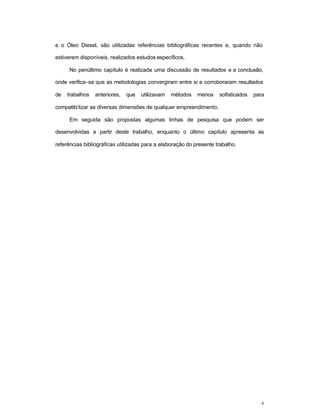 8
e o Óleo Diesel, são utilizadas referências bibliográficas recentes e, quando não
estiverem disponíveis, realizados estudos específicos.
No penúltimo capítulo é realizada uma discussão de resultados e a conclusão,
onde verifica-se que as metodologias convergiram entre si e corroboraram resultados
de trabalhos anteriores, que utilizavam métodos menos sofisticados para
compatibilizar as diversas dimensões de qualquer empreendimento.
Em seguida são propostas algumas linhas de pesquisa que podem ser
desenvolvidas a partir deste trabalho, enquanto o último capítulo apresenta as
referências bibliográficas utilizadas para a elaboração do presente trabalho.
 
