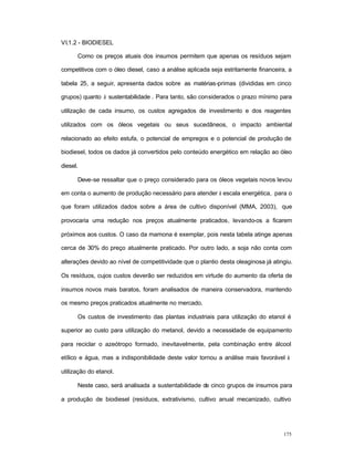 175
VI.1.2 - BIODIESEL
Como os preços atuais dos insumos permitem que apenas os resíduos sejam
competitivos com o óleo diesel, caso a análise aplicada seja estritamente financeira, a
tabela 25, a seguir, apresenta dados sobre as matérias-primas (divididas em cinco
grupos) quanto à sustentabilidade . Para tanto, são considerados o prazo mínimo para
utilização de cada insumo, os custos agregados de investimento e dos reagentes
utilizados com os óleos vegetais ou seus sucedâneos, o impacto ambiental
relacionado ao efeito estufa, o potencial de empregos e o potencial de produção de
biodiesel, todos os dados já convertidos pelo conteúdo energético em relação ao óleo
diesel.
Deve-se ressaltar que o preço considerado para os óleos vegetais novos levou
em conta o aumento de produção necessário para atender à escala energética, para o
que foram utilizados dados sobre a área de cultivo disponível (MMA, 2003), que
provocaria uma redução nos preços atualmente praticados, levando-os a ficarem
próximos aos custos. O caso da mamona é exemplar, pois nesta tabela atinge apenas
cerca de 30% do preço atualmente praticado. Por outro lado, a soja não conta com
alterações devido ao nível de competitividade que o plantio desta oleaginosa já atingiu.
Os resíduos, cujos custos deverão ser reduzidos em virtude do aumento da oferta de
insumos novos mais baratos, foram analisados de maneira conservadora, mantendo
os mesmo preços praticados atualmente no mercado.
Os custos de investimento das plantas industriais para utilização do etanol é
superior ao custo para utilização do metanol, devido a necessidade de equipamento
para reciclar o azeótropo formado, inevitavelmente, pela combinação entre álcool
etílico e água, mas a indisponibilidade deste valor tornou a análise mais favorável à
utilização do etanol.
Neste caso, será analisada a sustentabilidade de cinco grupos de insumos para
a produção de biodiesel (resíduos, extrativismo, cultivo anual mecanizado, cultivo
 