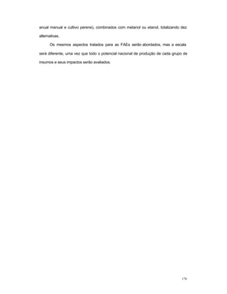 176
anual manual e cultivo perene), combinados com metanol ou etanol, totalizando dez
alternativas.
Os mesmos aspectos tratados para as FAEs serão abordados, mas a escala
será diferente, uma vez que todo o potencial nacional de produção de cada grupo de
insumos e seus impactos serão avaliados.
 