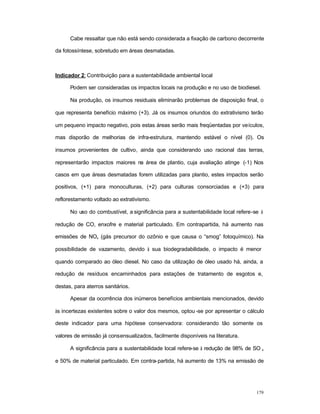 179
Cabe ressaltar que não está sendo considerada a fixação de carbono decorrente
da fotossíntese, sobretudo em áreas desmatadas.
Indicador 2: Contribuição para a sustentabilidade ambiental local
Podem ser consideradas os impactos locais na produção e no uso de biodiesel.
Na produção, os insumos residuais eliminarão problemas de disposição final, o
que representa benefício máximo (+3). Já os insumos oriundos do extrativismo terão
um pequeno impacto negativo, pois estas áreas serão mais freqüentadas por veículos,
mas disporão de melhorias de infra-estrutura, mantendo estável o nível (0). Os
insumos provenientes de cultivo, ainda que considerando uso racional das terras,
representarão impactos maiores na área de plantio, cuja avaliação atinge (-1) Nos
casos em que áreas desmatadas forem utilizadas para plantio, estes impactos serão
positivos, (+1) para monoculturas, (+2) para culturas consorciadas e (+3) para
reflorestamento voltado ao extrativismo.
No uso do combustível, a significância para a sustentabilidade local refere-se à
redução de CO, enxofre e material particulado. Em contrapartida, há aumento nas
emissões de NOx (gás precursor do ozônio e que causa o “smog” fotoquímico). Na
possibilidade de vazamento, devido à sua biodegradabilidade, o impacto é menor
quando comparado ao óleo diesel. No caso da utilização de óleo usado há, ainda, a
redução de resíduos encaminhados para estações de tratamento de esgotos e,
destas, para aterros sanitários.
Apesar da ocorrência dos inúmeros benefícios ambientais mencionados, devido
às incertezas existentes sobre o valor dos mesmos, optou -se por apresentar o cálculo
deste indicador para uma hipótese conservadora: considerando tão somente os
valores de emissão já consensualizados, facilmente disponíveis na literatura.
A significância para a sustentabilidade local refere-se à redução de 98% de SO x
e 50% de material particulado. Em contra-partida, há aumento de 13% na emissão de
 