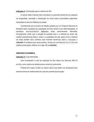 182
Indicador 4: Contribuição para a melhoria do IDH
O cálculo deste indicador deve considerar os possíveis benefícios nos aspectos
de longevidade, educação e distribuição de renda sobre comunidades específicas
localizadas na área de influência do projeto.
Considerando que os postos de trabalho gerados por um Programa Nacional de
Biodiesel sejam ocupados por populações de baixa renda ou por desempregados, os
benefícios sócio-econômicos agregados serão extremamente relevantes.
Considerando, ainda, que a redução da poluição local e a melhoria de renda irão
interferir positivamente sobre a saúde e a expectativa de vida, assim como a melhoria
de renda também deve contribuir para fomentar benefícios sobre a educação, o
indicador foi avaliado como sendo positivo, situado em uma faixa de +2 a +3. Em uma
análise conservadora, atribuiu-se o valor +2 ao indicador.
DIMENSÃO ECONÔMICA
Indicador 5: Custo-efetividade
Será considerado o custo de realização do óleo diesel nas refinarias, R$ 0,75
por litro, como cenário de referência para venda do combustível.
A tabela 29 a seguir contém os valores típicos que podem ser alcançados para
diversas fontes de matéria-prima em caso de aumento da produção.
 