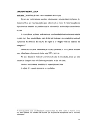 185
DIMENSÃO TECNOLÓGICA
Indicador 7: Contribuição para a auto-suficiência tecnológica
Devem ser contempladas questões relacionadas à redução das importações de
óleo diesel face aos insumos usados para o biodiesel, ao índice de nacionalização dos
equipamentos utilizados e à possibilidade de transferência de tecnologia desenvolvida
no país.
A produção de biodiesel será realizada com tecnologia totalmente desenvolvida
no país, com duas possibilidades reais de transferência para o mercado internacional:
o processo de utilização de escuma de esgoto e a extração direta de biodiesel da
oleaginosa
50
.
Quanto ao índice de nacionalização dos equipamentos, a produção de biodiesel
a ser utilizada permite que este índice seja 100% nacional.
No caso do uso de metanol, haverá manutenção da importação, ainda que este
percentual caia para 12% em volume e para cerca de 9% em custo.
Quando usado etanol, a redução da importação será total.
A tabela 31, aseguir, apresenta os resultados.
50
Como a patente pode ser utilizada em vários insumos, fica difícil avaliar os insumos com o
uso desta patente, ao contrário da escuma, que só pode ser aproveitada com o processo
patenteado.
 