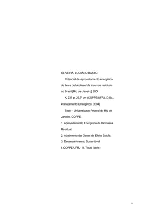 ii
OLIVEIRA, LUCIANO BASTO
Potencial de aproveitamento energético
de lixo e de biodiesel de insumos residuais
no Brasil [Rio de Janeiro] 2004
X, 237 p. 29,7 cm (COPPE/UFRJ, D.Sc.,
Planejamento Energético, 2004)
Tese – Universidade Federal do Rio de
Janeiro, COPPE
1. Aproveitamento Energético de Biomassa
Residual;
2. Abatimento de Gases de Efeito Estufa;
3. Desenvolvimento Sustentável
I. COPPE/UFRJ II. Título (série)
 