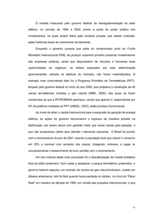 10
O modelo instaurado pelo governo federal, de desregulamentação do setor
elétrico, no período de 1994 a 2002, previa a saída do poder público dos
investimentos, os quais seriam feitos pela iniciativa privada, que estaria motivada
pelas históricas taxas de crescimento da demanda.
Enquanto o governo cumpria sua parte do compromisso junto ao Fundo
Monetário Internacional (FMI), de produzir superávit primário proibindo investimentos
das empresas públicas, ainda que dispusessem de recursos e houvesse boas
oportunidades de negócios, os efeitos esperados por esta determinação
governamental, calcada na abertura do mercado, não foram materializados. O
exemplo mais contundente disto foi o Programa Prioritário de Termelétricas (PPT),
lançado pelo governo federal no início do ano 2000, que projetava a construção de 49
usinas termelétricas movidas a gás natural (MME, 2000), das quais só foram
construídas as que a PETROBRAS participou, sendo que apenas 3, responsáveis por
6% da potência instalada do PPT (ANEEL, 2003), estão prontas e funcionando.
Ao invés de atrair o capital internacional para a expansão da geração de energia
elétrica, as ações do governo favoreceram o ingresso da iniciativa privada na
distribuição, por serem ativos com garantia maior que novas usinas para geração, o
que não acrescentou oferta para atender à demanda crescente. O Brasil foi punido
com o racionamento do ano de 2001, quando a população teve que reduzir o consumo
em 20% e conviver com aumento dos preços, chegando, inclusive, a pagar às
concessionárias o ressarcimento do lucro perdido com o racionamento.
Um dos motivos desta crise anunciada foi a desvalorização da moeda brasileira
face ao dólar americano. Com vistas a abastecer o parque termelétrico pretendido, o
governo federal negociou um contrato de compra do gás natural boliviano, cotado em
dólares americanos. Isto foi feito quando havia paridade no câmbio, no início do “Plano
Real” em meados da década de 1990, em virtude das pressões internacionais, o que
 