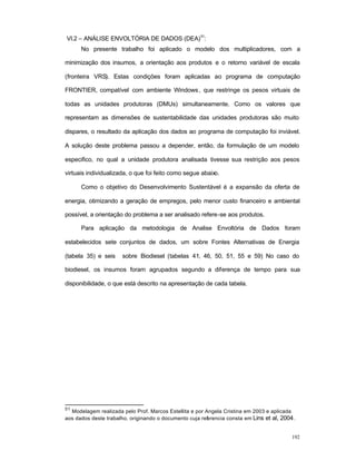192
VI.2 – ANÁLISE ENVOLTÓRIA DE DADOS (DEA)
51
:
No presente trabalho foi aplicado o modelo dos multiplicadores, com a
minimização dos insumos, a orientação aos produtos e o retorno variável de escala
(fronteira VRS). Estas condições foram aplicadas ao programa de computação
FRONTIER, compatível com ambiente Windows, que restringe os pesos virtuais de
todas as unidades produtoras (DMUs) simultaneamente. Como os valores que
representam as dimensões de sustentabilidade das unidades produtoras são muito
dispares, o resultado da aplicação dos dados ao programa de computação foi inviável.
A solução deste problema passou a depender, então, da formulação de um modelo
especifico, no qual a unidade produtora analisada tivesse sua restrição aos pesos
virtuais individualizada, o que foi feito como segue abaixo.
Como o objetivo do Desenvolvimento Sustentável é a expansão da oferta de
energia, otimizando a geração de empregos, pelo menor custo financeiro e ambiental
possível, a orientação do problema a ser analisado refere-se aos produtos.
Para aplicação da metodologia de Analise Envoltória de Dados foram
estabelecidos sete conjuntos de dados, um sobre Fontes Alternativas de Energia
(tabela 35) e seis sobre Biodiesel (tabelas 41, 46, 50, 51, 55 e 59) No caso do
biodiesel, os insumos foram agrupados segundo a diferença de tempo para sua
disponibilidade, o que está descrito na apresentação de cada tabela.
51
Modelagem realizada pelo Prof. Marcos Estellita e por Angela Cristina em 2003 e aplicada
aos dados deste trabalho, originando o documento cuja referencia consta em Lins et al, 2004.
 
