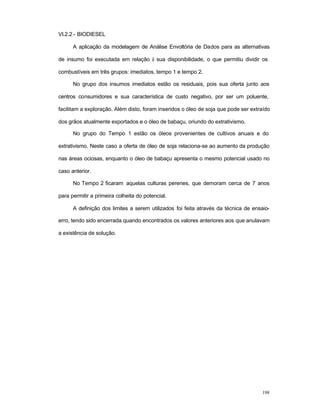 198
VI.2.2 - BIODIESEL
A aplicação da modelagem de Análise Envoltória de Dados para as alternativas
de insumo foi executada em relação à sua disponibilidade, o que permitiu dividir os
combustíveis em três grupos: imediatos, tempo 1 e tempo 2.
No grupo dos insumos imediatos estão os residuais, pois sua oferta junto aos
centros consumidores e sua característica de custo negativo, por ser um poluente,
facilitam a exploração. Além disto, foram inseridos o óleo de soja que pode ser extraído
dos grãos atualmente exportados e o óleo de babaçu, oriundo do extrativismo.
No grupo do Tempo 1 estão os óleos provenientes de cultivos anuais e do
extrativismo. Neste caso a oferta de óleo de soja relaciona-se ao aumento da produção
nas áreas ociosas, enquanto o óleo de babaçu apresenta o mesmo potencial usado no
caso anterior.
No Tempo 2 ficaram aquelas culturas perenes, que demoram cerca de 7 anos
para permitir a primeira colheita do potencial.
A definição dos limites a serem utilizados foi feita através da técnica de ensaio-
erro, tendo sido encerrada quando encontrados os valores anteriores aos que anulavam
a existência de solução.
 