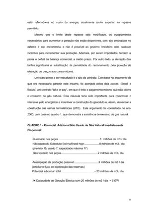 11
está refletindo-se no custo da energia, atualmente muito superior ao repasse
permitido.
Mesmo que o limite deste repasse seja modificado, os equipamentos
necessários para aumentar a geração não estão disponíveis, pois são produzidos no
exterior e sob encomenda, e não é possível ao governo brasileiro criar qualquer
incentivo para incrementar sua produção. Ademais, por serem importados, tendem a
piorar o déficit da balança comercial, a médio prazo. Por outro lado, a elevação das
tarifas significaria a substituição da penalidade do racionamento pela punição de
elevação de preços aos consumidores.
Um outro ponto a ser ressaltado é o tipo do contrato. Com base no argumento de
que era necessário garantir este insumo, foi acertado pelos dois países (Brasil e
Bolívia) um contrato “take or pay”, em que é feito o pagamento mesmo que não ocorra
o consumo do gás natural. Esta cláusula teria sido importante para comprovar o
interesse pelo energético e incentivar a construção do gasoduto e, assim, alavancar a
construção das usinas termelétricas (UTE). Este argumento foi contestado no ano
2000, com base no quadro 1, que demonstra a existência de excesso de gás natural.
QUADRO 1 - Potencial Adicional Não Usado de Gás Natural Imediatamente
Disponível:
Queimado nos poços.........................................................6 milhões de m3 / dia
Não usado do Gasoduto Bolívia/Brasil hoje:....................8 milhões de m3 / dia
(previsto 15; usado 7; capacidade máxima 17)
Gás Injetado nos poços..................................................2 milhões de m3 / dia
Antecipação da produção possível:.................................3 milhões de m3 / dia
(ampliar o fluxo de exploração das reservas)
Potencial adicional total.............................................~ 20 milhões de m3 / dia
à Capacidade de Geração Elétrica com 20 milhões de m3 / dia ~ 5 GW
 