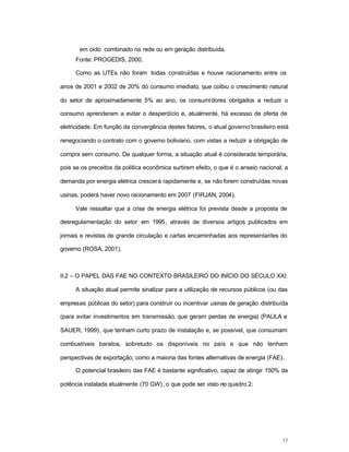 12
em ciclo combinado na rede ou em geração distribuída.
Fonte: PROGEDIS, 2000.
Como as UTEs não foram todas construídas e houve racionamento entre os
anos de 2001 e 2002 de 20% do consumo imediato, que coibiu o crescimento natural
do setor de aproximadamente 5% ao ano, os consumidores obrigados a reduzir o
consumo aprenderam a evitar o desperdício e, atualmente, há excesso de oferta de
eletricidade. Em função da convergência destes fatores, o atual governo brasileiro está
renegociando o contrato com o governo boliviano, com vistas a reduzir a obrigação de
compra sem consumo. De qualquer forma, a situação atual é considerada temporária,
pois se os preceitos da política econômica surtirem efeito, o que é o anseio nacional, a
demanda por energia elétrica crescerá rapidamente e, se não forem construídas novas
usinas, poderá haver novo racionamento em 2007 (FIRJAN, 2004).
Vale ressaltar que a crise de energia elétrica foi prevista desde a proposta de
desregulamentação do setor em 1995, através de diversos artigos publicados em
jornais e revistas de grande circulação e cartas encaminhadas aos representantes do
governo (ROSA, 2001).
II.2 – O PAPEL DAS FAE NO CONTEXTO BRASILEIRO DO INÍCIO DO SÉCULO XXI:
A situação atual permite sinalizar para a utilização de recursos públicos (ou das
empresas públicas do setor) para construir ou incentivar usinas de geração distribuída
(para evitar investimentos em transmissão, que geram perdas de energia) (PAULA e
SAUER, 1999), que tenham curto prazo de instalação e, se possível, que consumam
combustíveis baratos, sobretudo os disponíveis no país e que não tenham
perspectivas de exportação, como a maioria das fontes alternativas de energia (FAE).
O potencial brasileiro das FAE é bastante significativo, capaz de atingir 150% da
potência instalada atualmente (70 GW), o que pode ser visto no quadro 2:
 