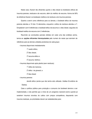 215
Neste caso, ficaram tão eficientes quanto o óleo diesel os biodieseis etílicos de
insumos perenes, residuais e de escuma, além do metílico de escuma. Acima de 90%
de eficiência ficaram os biodieseis metílicos de resíduos e de insumos perenes.
Quanto a servir como referência para os demais, o biodiesel etílico de insumos
perenes atendeu a 10 dos 13 elementos, enquanto o etílico de resíduos atendeu a 7.
Empataram com 6 referências o biodiesel etílico de escuma e o óleo diesel, seguidos do
biodiesel metílico de escuma com 2 referências.
Reunindo as conclusões parciais obtidas em cada uma das análises acima,
temos as opções eficientes hierarquizadas pelo numero de vezes que serviram de
referência para as demais unidades produtivas de cada grupo:
- Insumos disponíveis imediatamente:
1
0
usado etílico,
2
0
óleo diesel,
3
0
escuma etílico e
4
0
escuma metílico;
- Insumos disponíveis após plantio (sem resíduos):
1
0
etílico de mamona,
20
etílico de girassol, e
3
0
óleo diesel
- insumos perenes:
dendê etílico (ainda que não tenha sido utilizada Análise Envoltória de
Dados);
Caso a política pública para produção e consumo de biodiesel demore a ser
implementada, e isto permita que o início de um programa nacional ocorra quando já
existirem insumos oriundos do cultivo com preços competitivos, disputando com
insumos residuais, as prioridades devem ser estabelecidas para:
 