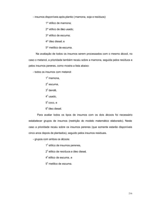 216
- insumos disponíveis após plantio (mamona, soja e resíduos):
1º etílico de mamona;
2º etílico de óleo usado;
3º etílico de escuma;
4º óleo diesel; e
5º metílico de escuma.
Na avaliação de todos os insumos serem processados com o mesmo álcool, no
caso o metanol, a prioridade também recaiu sobre a mamona, seguida pelos resíduos e
pelos insumos perenes, como mostra a lista abaixo:
- todos os insumos com metanol:
1
0
mamona,
2
0
escuma,
3
0
dendê,
4
0
usado,
5
0
coco, e
6
0
óleo diesel.
Para avaliar todos os tipos de insumos com os dois álcoois foi necessário
estabelecer grupos de insumos (restrição do modelo matemático elaborado). Neste
caso a prioridade recaiu sobre os insumos perenes (que somente estarão disponíveis
cinco anos depois de plantados), seguido pelos insumos residuais.
- grupos com ambos os álcoois:
1
0
etílico de insumos perenes,
2
0
etílico de resíduos e óleo diesel,
4
0
etílico de escuma, e
5
0
metílico de escuma.
 
