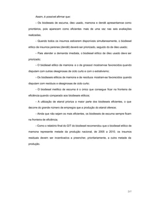 217
Assim, é possível afirmar que:
- Os biodieseis de escuma, óleo usado, mamona e dendê apresentam-se como
prioritários, pois aparecem como eficientes mais de uma vez nas seis avaliações
realizadas;
- Quando todos os insumos estiverem disponíveis simultaneamente, o biodiesel
etílico de insumos perenes (dendê) deverá ser priorizado, seguido do de óleo usado;
- Para atender a demanda imediata, o biodiesel etílico de óleo usado deve ser
priorizado;
- O biodiesel etílico de mamona e o de girassol mostram-se favorecidos quando
disputam com outras oleaginosas de ciclo curto e com o extrativismo;
- Os biodieseis etílicos de mamona e de resíduos mostram-se favorecidos quando
disputam com resíduos e oleaginosas de ciclo curto;
- O biodiesel metílico de escuma é o único que consegue ficar na fronteira de
eficiência quando comparado aos biodieseis etílicos;
- A utilização de etanol prioriza a maior parte dos biodieseis eficientes, o que
decorre do grande número de empregos que a produção do etanol oferece;
- Ainda que não sejam os mais eficientes, os biodieseis de escuma sempre ficam
na fronteira de eficiência;
- Como o relatório final do GIT do biodiesel recomendou que o biodiesel etílico de
mamona represente metade da produção nacional, de 2005 a 2010, os insumos
residuais devem ser incentivados a preencher, prioritariamente, a outra metade da
produção.
 