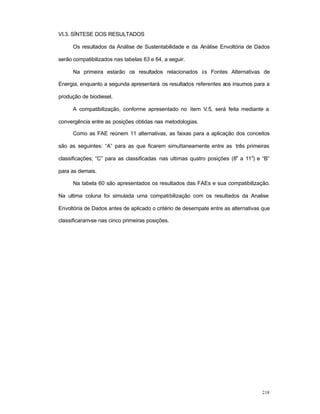 218
VI.3. SÍNTESE DOS RESULTADOS
Os resultados da Análise de Sustentabilidade e da Análise Envoltória de Dados
serão compatibilizados nas tabelas 63 e 64, a seguir.
Na primeira estarão os resultados relacionados às Fontes Alternativas de
Energia, enquanto a segunda apresentará os resultados referentes aos insumos para a
produção de biodiesel.
A compatibilização, conforme apresentado no item V.5, será feita mediante a
convergência entre as posições obtidas nas metodologias.
Como as FAE reúnem 11 alternativas, as faixas para a aplicação dos conceitos
são as seguintes: “A” para as que ficarem simultaneamente entre as três primeiras
classificações; “C” para as classificadas nas ultimas quatro posições (8
a
a 11
a
) e “B”
para as demais.
Na tabela 60 são apresentados os resultados das FAEs e sua compatibilização.
Na ultima coluna foi simulada uma compatibilização com os resultados da Analise
Envoltória de Dados antes de aplicado o critério de desempate entre as alternativas que
classificaram-se nas cinco primeiras posições.
 