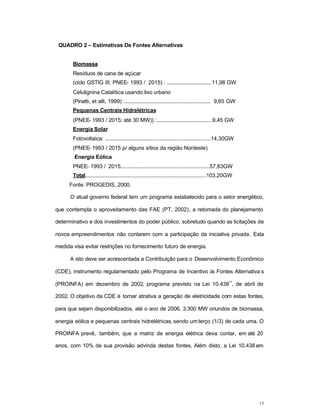 13
QUADRO 2 – Estimativas De Fontes Alternativas
Biomassa
Resíduos de cana de açúcar
(ciclo GSTIG III; PNEE- 1993 / 2015) : ..............................11,98 GW
Celulignina Catalítica usando lixo urbano
(Pinatti, et alli, 1999) :.......................................................... 9,65 GW
Pequenas Centrais Hidrelétricas
(PNEE- 1993 / 2015; até 30 MW)) :......................................9,45 GW
Energia Solar
Fotovoltaica: .......................................................................14,30GW
(PNEE- 1993 / 2015 p/ alguns sítios da região Nordeste)
Energia Eólica
PNEE- 1993 / 2015............................................................57,83GW
Total.................................................................................103,20GW
Fonte: PROGEDIS, 2000.
O atual governo federal tem um programa estabelecido para o setor energético,
que contempla o aproveitamento das FAE (PT, 2002), a retomada do planejamento
determinativo e dos investimentos do poder público, sobretudo quando as licitações de
novos empreendimentos não contarem com a participação da iniciativa privada. Esta
medida visa evitar restrições no fornecimento futuro de energia.
A isto deve ser acrescentada a Contribuição para o Desenvolvimento Econômico
(CDE), instrumento regulamentado pelo Programa de Incentivo às Fontes Alternativa s
(PROINFA) em dezembro de 2002, programa previsto na Lei 10.438
11
, de abril de
2002. O objetivo da CDE é tornar atrativa a geração de eletricidade com estas fontes,
para que sejam disponibilizados, até o ano de 2006, 3.300 MW oriundos de biomassa,
energia eólica e pequenas centrais hidrelétricas, sendo umterço (1/3) de cada uma. O
PROINFA prevê, também, que a matriz de energia elétrica deva contar, em até 20
anos, com 10% de sua provisão advinda destas fontes. Além disto, a Lei 10.438 em
 
