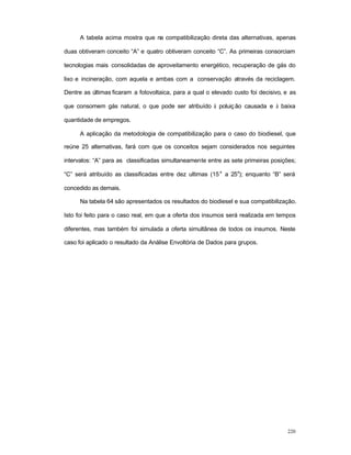 220
A tabela acima mostra que na compatibilização direta das alternativas, apenas
duas obtiveram conceito “A” e quatro obtiveram conceito “C”. As primeiras consorciam
tecnologias mais consolidadas de aproveitamento energético, recuperação de gás do
lixo e incineração, com aquela e ambas com a conservação através da reciclagem.
Dentre as últimas ficaram a fotovoltaica, para a qual o elevado custo foi decisivo, e as
que consomem gás natural, o que pode ser atribuído à poluição causada e à baixa
quantidade de empregos.
A aplicação da metodologia de compatibilização para o caso do biodiesel, que
reúne 25 alternativas, fará com que os conceitos sejam considerados nos seguintes
intervalos: “A” para as classificadas simultaneamente entre as sete primeiras posições;
“C” será atribuído as classificadas entre dez ultimas (15
a
a 25
a
); enquanto “B” será
concedido as demais.
Na tabela 64 são apresentados os resultados do biodiesel e sua compatibilização.
Isto foi feito para o caso real, em que a oferta dos insumos será realizada em tempos
diferentes, mas também foi simulada a oferta simultânea de todos os insumos. Neste
caso foi aplicado o resultado da Análise Envoltória de Dados para grupos.
 