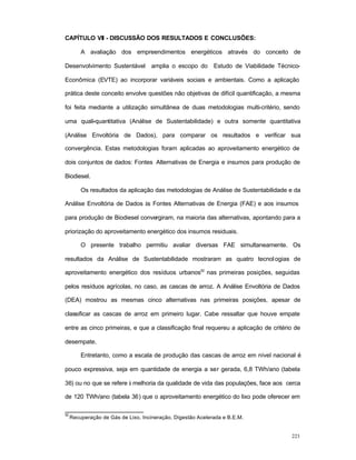 223
CAPÍTULO VII - DISCUSSÃO DOS RESULTADOS E CONCLUSÕES:
A avaliação dos empreendimentos energéticos através do conceito de
Desenvolvimento Sustentável amplia o escopo do Estudo de Viabilidade Técnico-
Econômica (EVTE) ao incorporar variáveis sociais e ambientais. Como a aplicação
prática deste conceito envolve questões não objetivas de difícil quantificação, a mesma
foi feita mediante a utilização simultânea de duas metodologias multi-critério, sendo
uma quali-quantitativa (Análise de Sustentabilidade) e outra somente quantitativa
(Análise Envoltória de Dados), para comparar os resultados e verificar sua
convergência. Estas metodologias foram aplicadas ao aproveitamento energético de
dois conjuntos de dados: Fontes Alternativas de Energia e insumos para produção de
Biodiesel.
Os resultados da aplicação das metodologias de Análise de Sustentabilidade e da
Análise Envoltória de Dados às Fontes Alternativas de Energia (FAE) e aos insumos
para produção de Biodiesel convergiram, na maioria das alternativas, apontando para a
priorização do aproveitamento energético dos insumos residuais.
O presente trabalho permitiu avaliar diversas FAE simultaneamente. Os
resultados da Análise de Sustentabilidade mostraram as quatro tecnologias de
aproveitamento energético dos resíduos urbanos52
nas primeiras posições, seguidas
pelos resíduos agrícolas, no caso, as cascas de arroz. A Análise Envoltória de Dados
(DEA) mostrou as mesmas cinco alternativas nas primeiras posições, apesar de
classificar as cascas de arroz em primeiro lugar. Cabe ressaltar que houve empate
entre as cinco primeiras, e que a classificação final requereu a aplicação de critério de
desempate.
Entretanto, como a escala de produção das cascas de arroz em nível nacional é
pouco expressiva, seja em quantidade de energia a ser gerada, 6,8 TWh/ano (tabela
36) ou no que se refere à melhoria da qualidade de vida das populações, face aos cerca
de 120 TWh/ano (tabela 36) que o aproveitamento energético do lixo pode oferecer em
52
Recuperação de Gás de Lixo, Incineração, Digestão Acelerada e B.E.M.
 