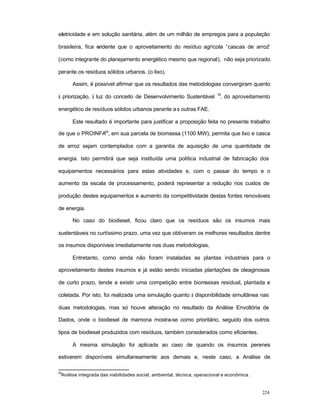 224
eletricidade e em solução sanitária, além de um milhão de empregos para a população
brasileira, fica evidente que o aproveitamento do resíduo agrícola “cascas de arroz”
(como integrante do planejamento energético mesmo que regional), não seja priorizado
perante os resíduos sólidos urbanos. (o lixo).
Assim, é possível afirmar que os resultados das metodologias convergiram quanto
à priorização, à luz do conceito de Desenvolvimento Sustentável
53
, do aproveitamento
energético de resíduos sólidos urbanos perante as outras FAE.
Este resultado é importante para justificar a proposição feita no presente trabalho
de que o PROINFA54
, em sua parcela de biomassa (1100 MW), permita que lixo e casca
de arroz sejam contemplados com a garantia de aquisição de uma quantidade de
energia. Isto permitirá que seja instituída uma política industrial de fabricação dos
equipamentos necessários para estas atividades e, com o passar do tempo e o
aumento da escala de processamento, poderá representar a redução nos custos de
produção destes equipamentos e aumento da competitividade destas fontes renováveis
de energia.
No caso do biodiesel, ficou claro que os resíduos são os insumos mais
sustentáveis no curtíssimo prazo, uma vez que obtiveram os melhores resultados dentre
os insumos disponíveis imediatamente nas duas metodologias.
Entretanto, como ainda não foram instaladas as plantas industriais para o
aproveitamento destes insumos e já estão sendo iniciadas plantações de oleaginosas
de curto prazo, tende a existir uma competição entre biomassas residual, plantada e
coletada. Por isto, foi realizada uma simulação quanto à disponibilidade simultânea nas
duas metodologias, mas só houve alteração no resultado da Análise Envoltória de
Dados, onde o biodiesel de mamona mostra-se como prioritário, seguido dos outros
tipos de biodiesel produzidos com resíduos, também considerados como eficientes.
A mesma simulação foi aplicada ao caso de quando os insumos perenes
estiverem disponíveis simultaneamente aos demais e, neste caso, a Análise de
53
Análise integrada das viabilidades social, ambiental, técnica, operacional e econômica .
 