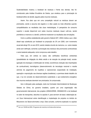 225
Sustentabilidade mostrou o biodiesel de resíduos à frente dos demais. Isto foi
corroborado pela Análise Envoltória de Dados, que sinalizou para a priorização do
biodiesel etílico de dendê, seguido pelos insumos residuais.
Assim, fica claro que em uma competição natural os resíduos devem ser
priorizados, sendo a escuma (de esgoto) e o óleo usado os mais eficientes quando
compatibilizados os resultados das duas metodologias. A perspectiva de consumo
superior à escala disponível com estes insumos residuais requer culti vos, sendo
prioritários a mamona e o dendê, conforme mostraram os resultados das simulações.
Como a política estabelecida pelo governo federal (GIT, 2004) instituiu que o óleo
diesel seja substituído por biodiesel na proporção de 2% em 2005, com incremento
anual até atingir 5% no ano 2010, sendo metade oriundo de mamona, e a outra metade
ainda sem definição, somente a priorização dos resíduos não promoveria controvérsias
e seria bastante adequada, como comprovou este trabalho.
Visto que, em ambos os casos, são verificados benefícios ambientais
(possibilidade de mitigação do efeito estufa e de redução da poluição local), sociais
(geração de empregos e distribuição de renda), econômicos (redução das importações
de combustíveis), tecnológicos (desenvolvimento de tecnologia nacional e receita
advinda de pagamento de royalties) e operacionais (capacidade de instalação,
operação e reprodução nas diversas regiões brasileiras), a premissa deste trabalho de
que, à luz do conceito de desenvolvimento sustentável, o apr oveitamento energético
dos insumos residuais deveriam ser priorizados, foi comprovada.
Isto é reforçado pela aceitação, tanto da Comissão Interministerial de Mudanças
Globais do Clima, do governo brasileiro, quanto por uma organização não
governamental internacional, dos projetos USINAVERDE, GRAMACHO e de biodiesel
no setor de transportes, descritos no capítulo 4, para servirem de base à elaboração de
um Guia Internacional sobre identificação e implantação de projetos no âmbito do
Mecanismo de Desenvolvimento Limpo. Este conceito, conforme explicado no capítulo
54
Ver Lei 10438 de 2002, Programa de incentivo às fontes alt ernativas.
 