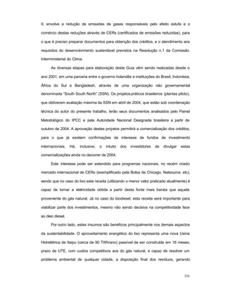 226
II, envolve a redução de emissões de gases responsáveis pelo efeito estufa e o
comércio destas reduções através de CERs (certificados de emissões reduzidas), para
o que é preciso preparar documentos para obtenção dos créditos, e o atendimento aos
requisitos do desenvolvimento sustentável previstos na Resolução n.1 da Comissão
Interministerial do Clima.
As diversas etapas para elaboração deste Guia vêm sendo realizadas desde o
ano 2001, em uma parceria entre o governo holandês e instituições do Brasil, Indonésia,
África do Sul e Bangladesh, através de uma organização não governamental
denominada “South South North” (SSN). Os projetospráticos brasileiros (plantas piloto),
que obtiveram avaliação máxima da SSN em abril de 2004, que estão sob coordenação
técnica do autor do presente trabalho, terão seus documentos analisados pelo Painel
Metodológico do IPCC e pela Autoridade Nacional Designada brasileira a partir de
outubro de 2004. A aprovação destes projetos permitirá a comercialização dos créditos,
para o que já existem confirmações de interesse de fundos de investimento
internacionais. Há, inclusive, o intuito dos investidores de divulgar estas
comercializações ainda no decorrer de 2004.
Este interesse pode ser estendido para programas nacionais, no recém criado
mercado internacional de CERs (exemplificado pela Bolsa de Chicago, Natsource, etc),
sendo que no caso do lixo esta receita (utilizando o menor valor praticado atualmente) é
capaz de tornar a eletricidade obtida a partir desta fonte mais barata que aquela
proveniente do gás natural. Já no caso do biodiesel, esta receita será importante para
viabilizar parte dos investimentos, mesmo não sendo decisiva na competitividade face
ao óleo diesel.
Por outro lado, estes insumos são benéficos principalmente nos demais aspectos
da sustentabilidade. O aproveitamento energético do lixo representa uma nova Usina
Hidrelétrica de Itaipu (cerca de 90 TWh/ano) passível de ser construída em 18 meses,
prazo de UTE, com custos competitivos aos do gás natural, e capaz de resolver um
problema ambiental de qualquer cidade, a disposição final dos resíduos, gerando
 