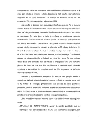 227
emprego para 1 milhão de pessoas de baixa qualificação profissional em cerca de 2
anos. Com relação às emissões evitadas de gases do efeito estufa, o aproveitamento
energético do lixo pode representar 150 milhões de toneladas anuais de CO2
equivalente, 15% do que era emitido pelo país em 1994.
A produção de biodiesel com resíduos permite ofertar cerca de 1% do consumo
nacional de óleo diesel imediatamente e com preços similares aos daquele combustível,
ainda que não gerem emprego de maneira significativa quando comparado aos cultivos
de oleaginosas. Por outro lado, o efeito de confiança no produto por parte das
montadoras de veículos incentivará o cultivo agrícola, atividade que pode permitir ao
país eliminar a importação e caracterizar-se como grande exportador deste combustível,
gerando milhões de empregos. No caso de reflorestar os 50 milhões de hectares do
“Arco do Desmatamento” com dendê, é possível ao Brasil produzir em biodiesel cerca
de 30% do óleo diesel consumido hoje no planeta e, com isso, empregar 7,5 milhões de
pessoas de baixa qualificação profissional, em cerca de 5 anos. Se este biodiesel
utilizar etanol, serão oferecidos mais 2,5 milhões de empregos no setor rural, no mesmo
período. No caso de toda esta área ser cultivada, o biodiesel evitará emissões
superiores a 600 milhões de toneladas anuais de CO2 equivalente, ou 60% das
emissões nacionais de 1994.
Portanto, o aproveitamento energético de resíduos para geração elétrica e
produção de biodiesel (integrando todos os insumos), no Brasil, é capaz de ofertar mais
de 10 milhões de empregos, principalmente para pessoas de baixa qualificação
profissional, além de dinamizar a economia, reverter o fluxo internacional de capitais e
reduzir a poluição local e as emissões de gases de efeito estufa de forma significativa e,
por isto, deve ser considerado como prioritário pelas políticas públicas.
Como desdobramento deste trabalho, sugire-se o desenvolvimento dos seguintes
temas:
• AMPLIAÇÃO DO MONITORAMENTO: Apesar da grande quantidade atual de
informações, ficou clara a necessidade de uma série histórica mais abrangente, com
 