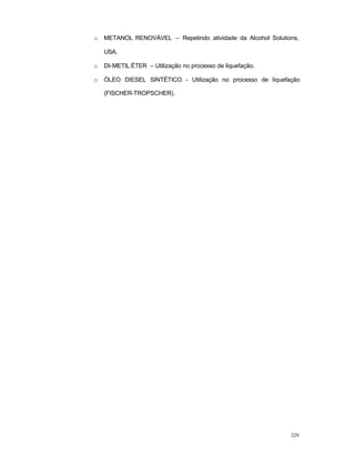 229
o METANOL RENOVÁVEL – Repetindo atividade da Alcohol Solutions,
USA.
o DI-METIL ÉTER – Utilização no processo de liquefação.
o ÓLEO DIESEL SINTÉTICO - Utilização no processo de liquefação
(FISCHER-TROPSCHER).
 