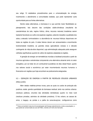 14
seu artigo 13 estabelece procedimentos para a universalização da energia,
incentivando o atendimento a comunidades isoladas, que pode representar outra
oportunidade para as fontes alternativas.
Dentre estas alternativas, a biomassa é a que permite maior flexibilidade ao
planejamento. Isto decorre das condições edafo-climáticas (resultante de
características de solo, regime hídrico, clima, recursos naturais) brasileiras serem
bastante favoráveis ao cultivo de espécies vegetais, cabendo ressaltar a qualidade dos
solos, a elevada luminosidade e a abundância de recursos hídricos disponíveis em
todas as regiões do país. A estes fatores devem ser acrescentados a reconhecida
biodiversidade brasileira, as grandes áreas agricultáveis ociosas e o elevado
contingente de mão-de-obra disponível, cuja administração adequada pode assegurar
colheitas significativas quando do cultivo de espécies adaptadas às regiões.
A geração de energia em termelétricas movidas a biodiesel produzido a partir de
insumos agrícolas e extrativistas compreende uma alternativa atraente tanto no setor
energético, por se tratar de um combustível sucedâneo do óleo diesel fóssil, quanto
nos setores social e econômico por estar movimentando recursos humanos e
financeiros em regiões que hoje encontram-se praticamente estagnadas.
II.3 – GERAÇÃO DE ENERGIA A PARTIR DE RESÍDUOS SÓLIDOS URBANOS
(RSU) (LIXO):
Além destas matérias-primas novas, para as quais os custos de produção são
positivos, existe grande quantidade de biomassa residual, tanto nos centros urbanos
(resíduos públicos, oriundos das atividades domésticas) quanto no meio rural
(resíduos privados, advindos da atividade produtiva). O lixo urbano, as cascas de
arroz, o bagaço, as pontas e a palha da cana-de-açúcar, configuram-se como
11
Esta Lei também trata da Universalização da Energia (atendimento a toda a população), o
que pode ser consorciado ao uso de FAEs, criando um nicho de mercado.
 