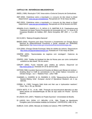 230
CAPÍTULO VIII - REFERÊNCIAS BIBLIOGRÁFICAS
ANEEL (1999). Resolução nº 245. Versa sobre a Conta de Consumo de Combustíveis.
ANP (2002). Estatísticas sobre a importação e o consumo de óleo diesel no Brasil.
Disponível em www.anp.gov.br/estatisticas. Recuperado em 18 de março de 2003.
ANP (2003). Estatísticas sobre a importação e o consumo de óleo diesel no Brasil.
Disponível em www.anp.gov.br/estatisticas. Recuperado em 26 de fevereiro de 2004.
ARANDA, D.A.G.; RAMOS, A. L. D.; NOVA, G. D.; MARTINS, B. B. “Catalisadores para
Tratamento de Gases Tóxicos Provenientes de Incineração de Lixo”. In: Anais do XI
Congresso Brasileiro de Catálise, 2001, Bento Gonçalves. IBP, 2001. v. 1, p. 228-
231
B.E.N (2001). “Balanço Energético Nacional”.
BNDES (2002). Programa para Apoio Financeiro a Investimentos em Energia. Banco
Nacional de Desenvolvimento Econômico e Social, acessado em 30/06/2002,
disponível em http://www.bndes.gov.br/produtos/financiamento/energia.asp.
CCX (2004). (Chicago Climate Exchange). Bolsa de créditos de carbono. Disponível em
http://www.chicagoclimateexchange.com. Acessado em 10 de março de 2004.
CEMPRE (2003). “Oportunidades de negócios com reciclagem”. Cadernos de
Reciclagem.
CENPES, 2000. "Análise de biodiesel de óleo de frituras para uso como combustível
substituto ao óleo diesel". Rio de Janeiro.
CERUPT (2002). Fundo holandês para créditos de carbono. Disponível em
http://www.senter.nl/. Acessado em 20 de abril de 2002.
CETESB (1998) Inventário Nacional de Emissões de Metano pelo Manejo de resíduos –
Enabling Brazil to Fulfill its commitments to the United Nations Convention on
Climate Change – vol. I – Relatório Final – Julho/ 1998
CHARNES, A., COOPER, W. W., RHODES, E. (1978). “Measurering the efficiency of
Decision-Making Units”. European Journal of Operational Research, vol. 2, pp.
429-444.
CORMA, A., (1995) “Inorganic Solid Acids and their use in hydrocarbon reactions”.
Chem. Rev. v. 95, pp. 559-624.
COSTA NETO, P. R.; et alli., 1999. “Produção de biocombustível alternativo ao óleo
diesel através da transesterificação de óleo de soja usado em frituras”. Química
NovaCor.
DI LÁSCIO, M.A. (2001). “Relatório do Projeto Equinócio”. Universidade de Brasília.
DI LASCIO, M.A.; ROSA, L.P.; MOLION, L.C.B., 1994. "Projeto de Atendimento
Energético para Comunidades Isoladas da Amazônia". COPPE/UFRJ, UNB, UF AL.
DUBEUX, C.B.S. (2004). Mercado de Créditos de Carbono. PPE/ COPPE/UFRJ.
 