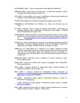 231
ELETROBRÁS (1999) – “Plano de Expansão do Setor Elétrico de 1999-2010”.
EMBRAPA (2002). “Ricinocultura consorciada com no Semi-Árido nordestino, visando
produção de biodiesel, emprego e renda”. 8p.
EPA (1996). Turning a liability into an asset: a landfill gas-to-energy project development
handbook. U.S. Environmental Protection Agency.
FIRJAN (2004). Relatório do Conselho Empresarial de Energia. Rio de Janeiro.
FREEDMAN, B.; BUTTERFIED, R. O.; PRYDE, E. H.; 1986. J. Am. Oil Chem. Soc. 63,
1375
GIT (2004). Relatório final do grupo de trabalho interministerial encarregado de
apresentar estudos sobre a viabilidade de utilização de óleo vegetal – biodiesel
como fonte alternativa de energia. 110 p
GOLDEMBERG, J.(2002) Secretário José Goldemberg propõe à ONU, em Nova Iorque,
a adoção de 12% de energias renováveis no mundo na próxima década. Disponível
em: http://www.ambiente.sp.gov.br/destaque/goldemberg%5Frio%2B10.htm,
acessado em 04/06/2002
GOMES, E.G. (1999). “Integração entre Sistemas de Informação Geográfica e Métodos
Multicritério no Apoio à Decisão Espacial”. Tese (de mestrado). Programa de
Engenharia de Produção. COPPE/UFRJ, Rio de Janeiro. RJ. 229 p.
GOMES, M. S. P., MUYLAERT, M. S., PAULA, R. R. C. (2004). “Analysis of a CDM
project involving alcohol-fueled cars in Brazil: local emissions during the production
and use of the fuel alcohol versus the production and use of gasoline”. In:
Proceedings of the 13th World Clean Air and Environmental Protection Congress,
London, UK.
HIDROVEG (2002). “Estimativa sobre o potencial de insumos residuais no país”.
Comunicação pessoal.
IBAMA, 2001. “Fatores de emissão dos motores homologados pelo PROCONVE”.
Comunicação pessoal.
IBGE (1989). I Pesquisa Nacional de Saneamento Básico. Instituto Brasileiro de
Geografia e Estatística, Rio de Janeiro, RJ.
IBGE (2000). II Pesquisa Nacional de Saneamento Básico. Disponível em
www.ibge.gov.br/home/estatistica/populacao/condicaodevida/pnsb/lixo_coletado/def
aultlixo.shtm , acessado em 04/06/2002.
IEA (2003) . International Energy Agency. “International demand of diesel oil”.
Disponível em: www.iea.org.
___ (2004). International Energy Agency. “International electric demand”. available:
www.iea.org /statistics.
IPCC (1996). Intergovernmental Panel on Climate Change Greenhouse gas inventory
reference Manual, revised – chapter 6 – Waste. 350 p.
 