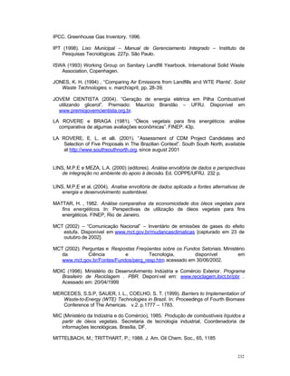 232
IPCC. Greenhouse Gas Inventory. 1996.
IPT (1998). Lixo Municipal – Manual de Gerenciamento Integrado – Instituto de
Pesquisas Tecnológicas. 227p. São Paulo.
ISWA (1993) Working Group on Sanitary Landfill Yearbook. International Solid Waste
Association, Copenhagen.
JONES, K. H. (1994) , “Comparing Air Emissions from Landfills and WTE Plants”. Solid
Waste Technologies. v. march/april, pp. 28-39.
JOVEM CIENTISTA (2004). “Geração de energia elétrica em Pilha Combustível
utilizando glicerol”. Premiado: Maurício Brandão – UFRJ. Disponível em
www.premiojovemcientista.org.br.
LA ROVERE e BRAGA (1981). “Óleos vegetais para fins energéticos: análise
comparativa de algumas avaliações econômicas”. FINEP. 43p.
LA ROVERE, E. L. et alli. (2001). “Assessment of CDM Project Candidates and
Selection of Five Proposals in The Brazilian Context”. South South North, available
at http://www.southsouthnorth.org, since august 2001
LINS, M.P.E e MEZA, L.A. (2000) (editores). Análise envoltória de dados e perspectivas
de integração no ambiente do apoio à decisão. Ed. COPPE/UFRJ. 232 p.
LINS, M.P.E et al. (2004). Analise envoltória de dados aplicada a fontes alternativas de
energia e desenvolvimento sustentável.
MATTAR, H. , 1982. Análise comparativa da economicidade dos óleos vegetais para
fins energéticos. In: Perspectivas de utilização de óleos vegetais para fins
energéticos. FINEP, Rio de Janeiro.
MCT (2002) – “Comunicação Nacional” – Inventário de emissões de gases do efeito
estufa. Disponível em www.mct.gov.br/mudancasclimaticas [capturado em 23 de
outubro de 2002].
MCT (2002). Perguntas e Respostas Freqüentes sobre os Fundos Setoriais. Ministério
da Ciência e Tecnologia, disponível em
www.mct.gov.br/Fontes/Fundos/perg_resp.htm, acessado em 30/06/2002.
MDIC (1998). Ministério do Desenvolvimento Indústria e Comércio Exterior. Programa
Brasileiro de Reciclagem . PBR. Disponível em: www.reciclagem.ibict.br/pbr .
Acessado em: 20/04/1999
MERCEDES, S.S.P, SAUER, I. L., COELHO, S. T. (1999). Barriers to Implementation of
Waste-to-Energy (WTE) Technologies in Brazil. In: Proceedings of Fourth Biomass
Conference of The Americas. v.2. p.1777 – 1783.
MIC (Ministério da Indústria e do Comércio), 1985. Produção de combustíveis líquidos a
partir de óleos vegetais. Secretaria de tecnologia industrial, Coordenadoria de
informações tecnológicas. Brasília, DF.
MITTELBACH, M.; TRITTHART, P.; 1988. J. Am. Oil Chem. Soc., 65, 1185
 