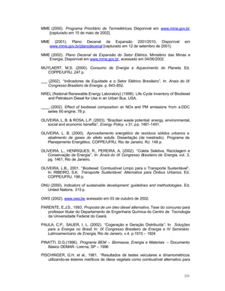 233
MME (2000). Programa Prioritário de Termelétricas. Disponível em www.mme.gov.br
[capturado em 15 de maio de 2002].
MME (2001). Plano Decenal de Expansão 2001/2010. Disponível em
www.mme.gov.br/planodecenal [capturado em 12 de setembro de 2001].
MME (2002). Plano Decenal de Expansão do Setor Elétrico. Ministério das Minas e
Energia. Disponível em www.mme.gov.br, acessado em 04/06/2002.
MUYLAERT, M.S. (2000). Consumo de Energia e Aquecimento do Planeta. Ed.
COPPE/UFRJ. 247 p.
___ (2002). “Indicadores de Equidade e o Setor Elétrico Brasileiro”. In: Anais do IX
Congresso Brasileiro de Energia. p. 843-852.
NREL (National Renewable Energy Laboratory) (1998). Life Cycle Inventory of Biodiesel
and Petroleum Diesel for Use in an Urban Bus. USA.
____ (2002). Effect of biodiesel composition on NOx and PM emissions from a DDC
series 60 engine. 78 p.
OLIVEIRA, L. B. & ROSA, L.P. (2003). “Brazilian waste potential: energy, environmental,
social and economic benefits”. Energy Policy. v 31. pp. 1481-1491.
OLIVEIRA, L. B. (2000). Aproveitamento energético de resíduos sólidos urbanos e
abatimento de gases do efeito estufa. Dissertação (de mestrado). Programa de
Planejamento Energético. COPPE/UFRJ, Rio de Janeiro. RJ. 148 p.
OLIVEIRA, L., HENRIQUES, R., PEREIRA, A. (2002). “Coleta Seletiva, Reciclagem e
Conservação de Energia”. In: Anais do IX Congresso Brasileiro de Energia, vol. 3,
pg. 1461, Rio de Janeiro.
OLIVEIRA, L.B., 2001. “Biodiesel: Combustível Limpo para o Transporte Sustentável”.
In: RIBEIRO, S.K. Transporte Sustentável: Alternativa para Ônibus Urbanos. Ed.
COPPE/UFRJ. 198 p.
ONU (2000). Indicators of sustainable development: guidelines and methodologies. Ed.
United Nations. 315 p.
OWS (2002). www.ows.be acessado em 03 de outubro de 2002.
PARENTE, E.J.S., 1993. Proposta de um óleo diesel alternativo. Tese do concurso para
professor titular do Departamento de Engenharia Química do Centro de Tecnologia
da Universidade Federal do Ceará.
PAULA, C.P., SAUER, I. L. (2002). “Cogeração e Geração Distribuída”. In: Soluções
para a Energia no Brasil. In: IX Congresso Brasileiro de Energia e IV Seminário
Latinoamericano de Energia, Rio de Janeiro. v.4. p.1915 – 1924
PINATTI, D.G.(1996). Programa BEM – Biomassa, Energia e Materiais – Documento
Básico DEMAR- Lorena, SP – 1996
PISCHINGER, G.H. et al., 1981. “Resultados de testes veiculares e dinamométricos
utilizando-se ésteres metílicos de óleos vegetais como combustível alternativo para
 